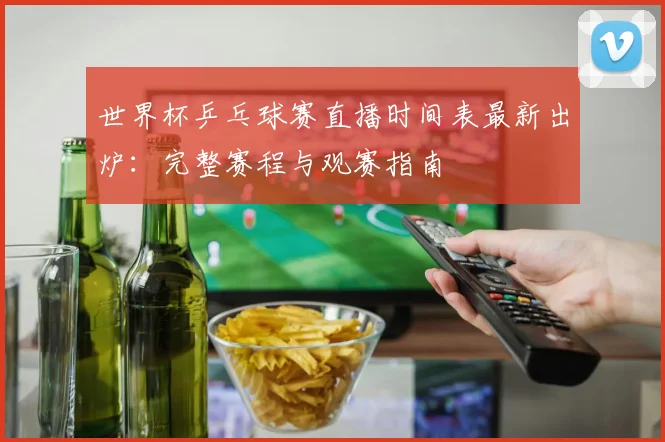 世界杯乒乓球赛直播时间表最新出炉：完整赛程与观赛指南