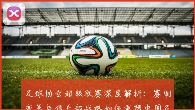 足球协会超级联赛深度解析：赛制变革与俱乐部战略如何重塑中国足球未来