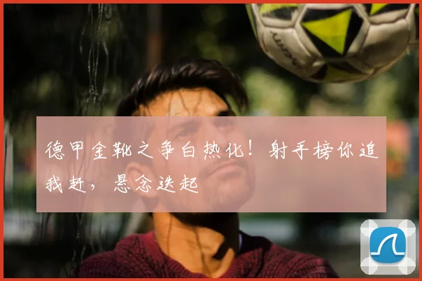 德甲金靴之争白热化！射手榜你追我赶，悬念迭起