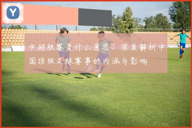 中超联赛是什么意思?深度解析中国顶级足球赛事的内涵与影响