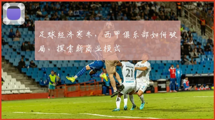 足球经济寒冬，西甲俱乐部如何破局，探索新商业模式