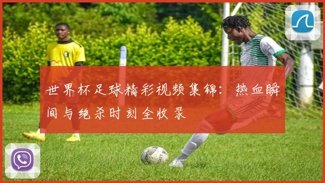 世界杯足球精彩视频集锦:热血瞬间与绝杀时刻全收录