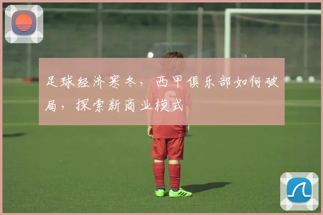 足球经济寒冬，西甲俱乐部如何破局，探索新商业模式