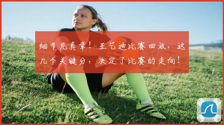 细节见真章！王艺迪比赛回放，这几个关键分，决定了比赛的走向！