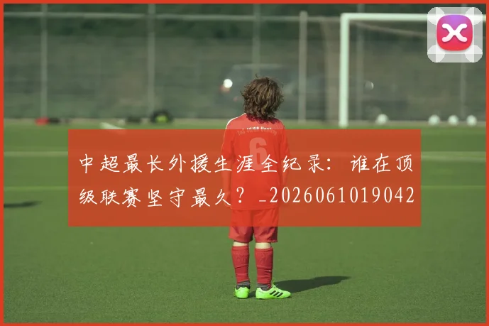 中超最长外援生涯全纪录:谁在顶级联赛坚守最久?_20260610190425