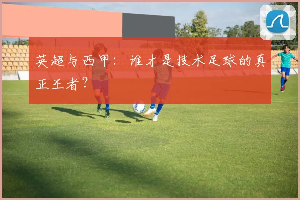 英超与西甲:谁才是技术足球的真正王者?