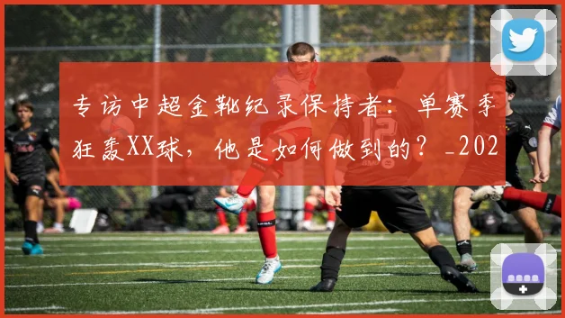 专访中超金靴纪录保持者：单赛季狂轰XX球，他是如何做到的？_20260608195337
