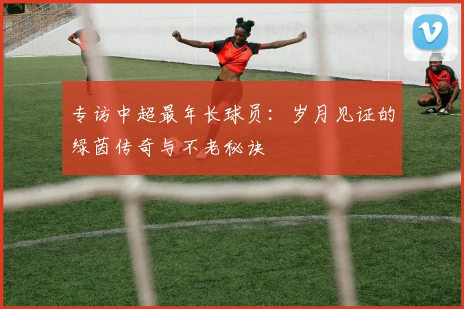 专访中超最年长球员：岁月见证的绿茵传奇与不老秘诀